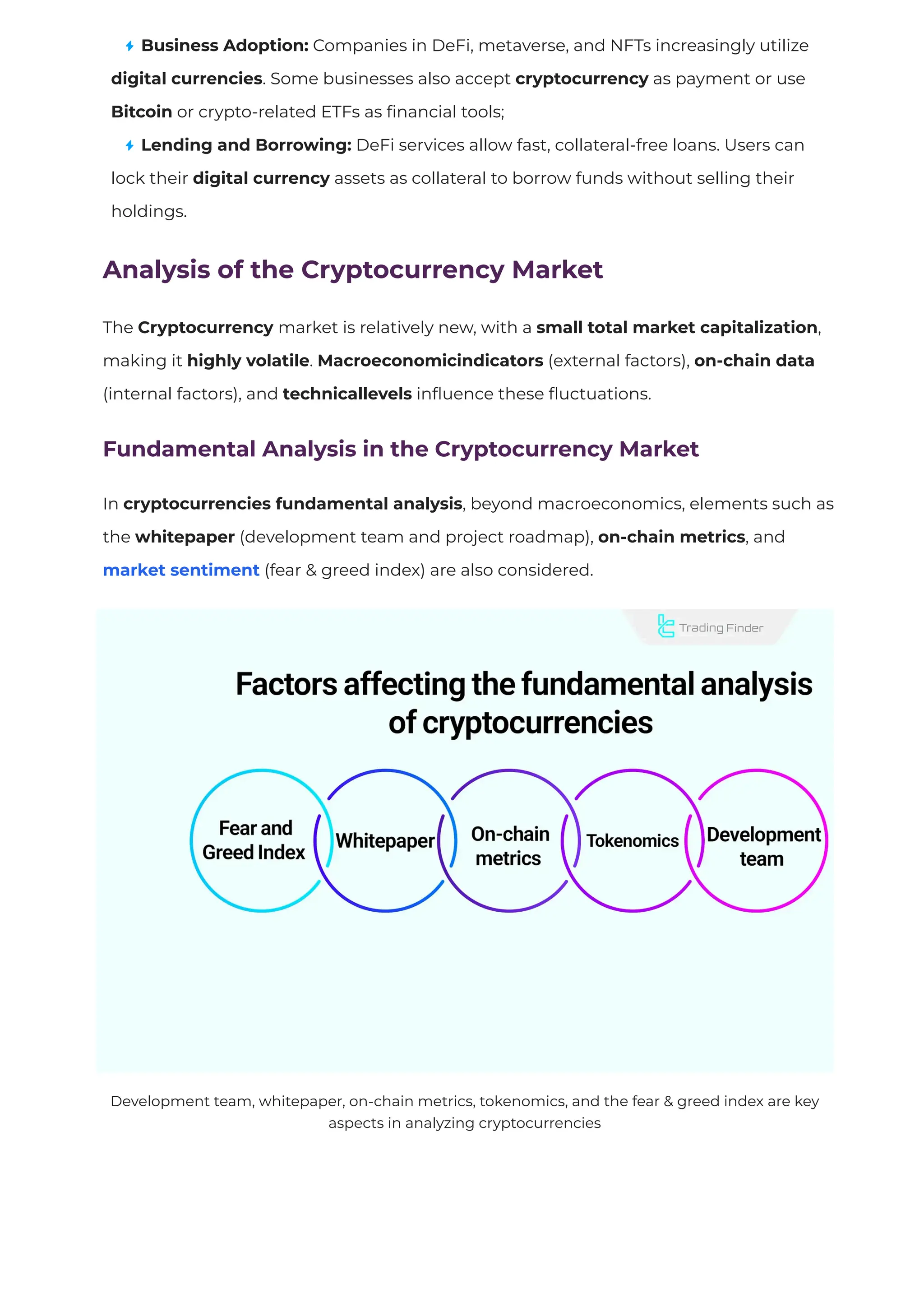 Business Adoption: Companies in DeFi, metaverse, and NFTs increasingly utilize
digital currencies. Some businesses also accept cryptocurrency as payment or use
Bitcoin or crypto-related ETFs as
fi
nancial tools;
Lending and Borrowing: DeFi services allow fast, collateral-free loans. Users can
lock their digital currency assets as collateral to borrow funds without selling their
holdings.
Analysis of the Cryptocurrency Market
The Cryptocurrency market is relatively new, with a small total market capitalization,
making it highly volatile. Macroeconomicindicators (external factors), on-chain data
(internal factors), and technicallevels in
fl
uence these
fl
uctuations.
Fundamental Analysis in the Cryptocurrency Market
In cryptocurrencies fundamental analysis, beyond macroeconomics, elements such as
the whitepaper (development team and project roadmap), on-chain metrics, and
market sentiment (fear & greed index) are also considered.
Development team, whitepaper, on-chain metrics, tokenomics, and the fear & greed index are key
aspects in analyzing cryptocurrencies
 