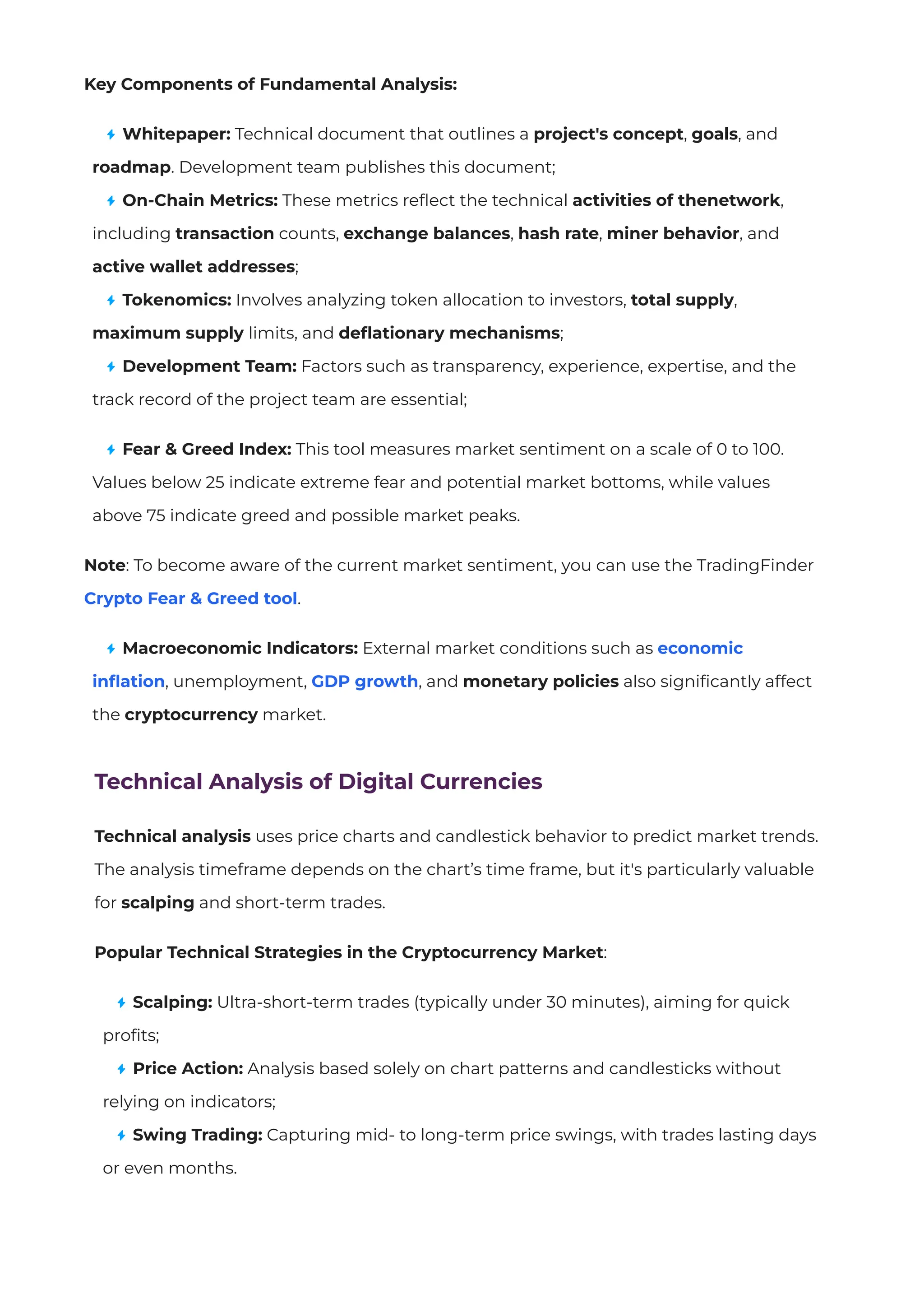 Key Components of Fundamental Analysis:
Whitepaper: Technical document that outlines a project's concept, goals, and
roadmap. Development team publishes this document;
On-Chain Metrics: These metrics re
fl
ect the technical activities of thenetwork,
including transaction counts, exchange balances, hash rate, miner behavior, and
active wallet addresses;
Tokenomics: Involves analyzing token allocation to investors, total supply,
maximum supply limits, and de
fl
ationary mechanisms;
Development Team: Factors such as transparency, experience, expertise, and the
track record of the project team are essential;
Fear & Greed Index: This tool measures market sentiment on a scale of 0 to 100.
Values below 25 indicate extreme fear and potential market bottoms, while values
above 75 indicate greed and possible market peaks.
Note: To become aware of the current market sentiment, you can use the TradingFinder
Crypto Fear & Greed tool.
Macroeconomic Indicators: External market conditions such as economic
in
fl
ation, unemployment, GDP growth, and monetary policies also signi
fi
cantly affect
the cryptocurrency market.
Technical Analysis of Digital Currencies
Technical analysis uses price charts and candlestick behavior to predict market trends.
The analysis timeframe depends on the chart’s time frame, but it's particularly valuable
for scalping and short-term trades.
Popular Technical Strategies in the Cryptocurrency Market:
Scalping: Ultra-short-term trades (typically under 30 minutes), aiming for quick
proﬁts;
Price Action: Analysis based solely on chart patterns and candlesticks without
relying on indicators;
Swing Trading: Capturing mid- to long-term price swings, with trades lasting days
or even months.
 