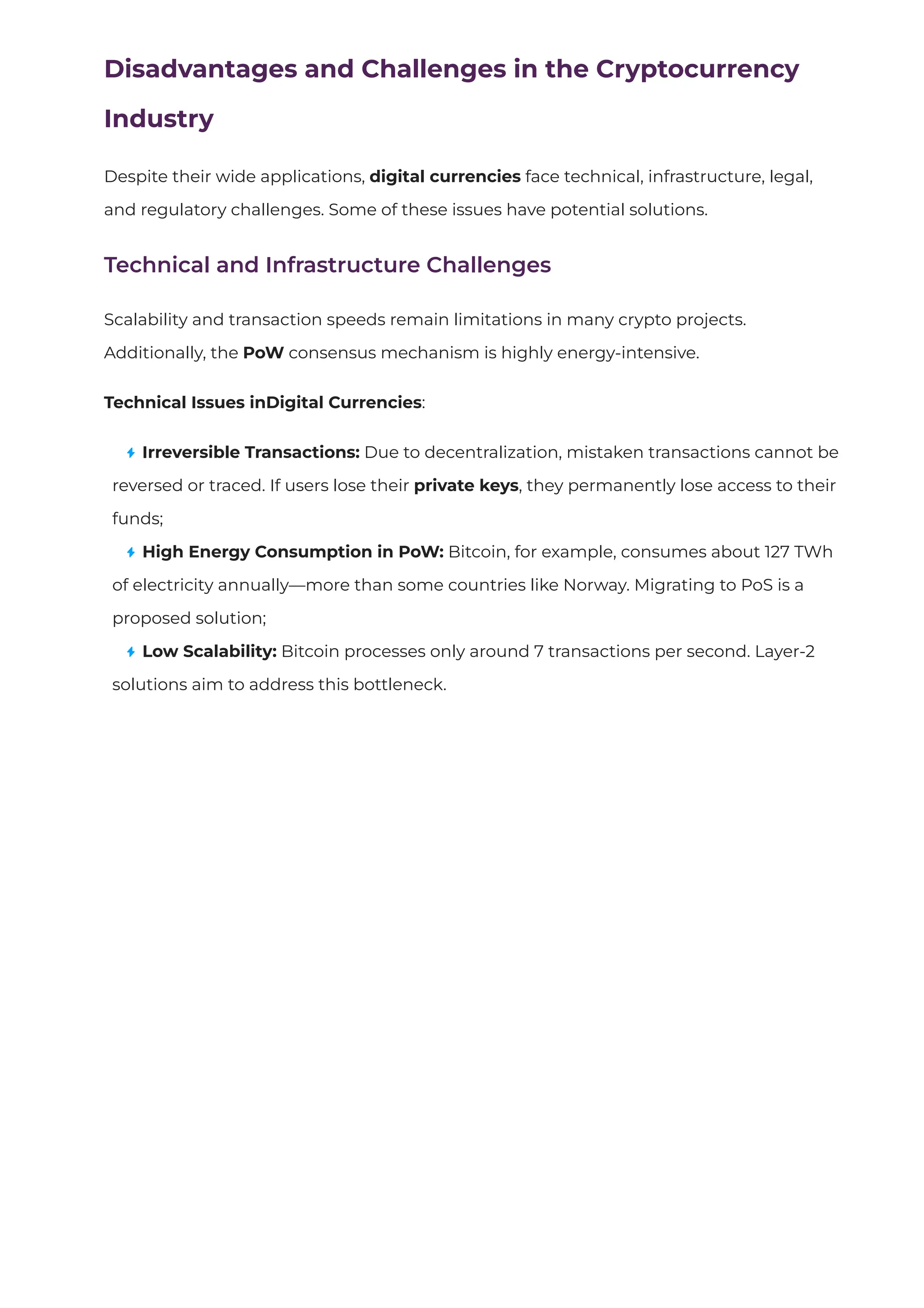 Disadvantages and Challenges in the Cryptocurrency
Industry
Despite their wide applications, digital currencies face technical, infrastructure, legal,
and regulatory challenges. Some of these issues have potential solutions.
Technical and Infrastructure Challenges
Scalability and transaction speeds remain limitations in many crypto projects.
Additionally, the PoW consensus mechanism is highly energy-intensive.
Technical Issues inDigital Currencies:
Irreversible Transactions: Due to decentralization, mistaken transactions cannot be
reversed or traced. If users lose their private keys, they permanently lose access to their
funds;
High Energy Consumption in PoW: Bitcoin, for example, consumes about 127 TWh
of electricity annually—more than some countries like Norway. Migrating to PoS is a
proposed solution;
Low Scalability: Bitcoin processes only around 7 transactions per second. Layer-2
solutions aim to address this bottleneck.
 