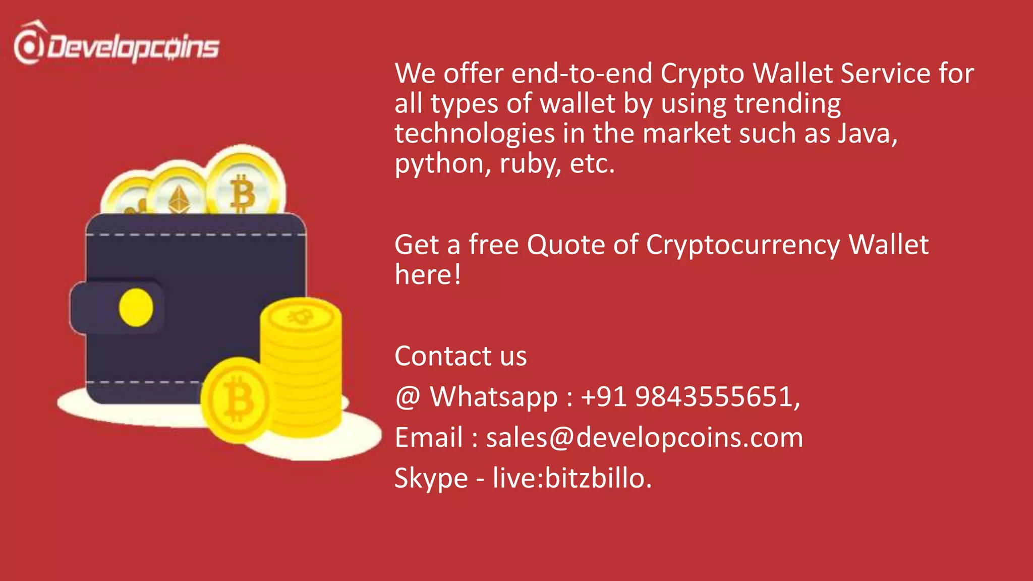 We offer end-to-end Crypto Wallet Service for
all types of wallet by using trending
technologies in the market such as Java,
python, ruby, etc.
Get a free Quote of Cryptocurrency Wallet
here!
Contact us
@ Whatsapp : +91 9843555651,
Email : sales@developcoins.com
Skype - live:bitzbillo.
 