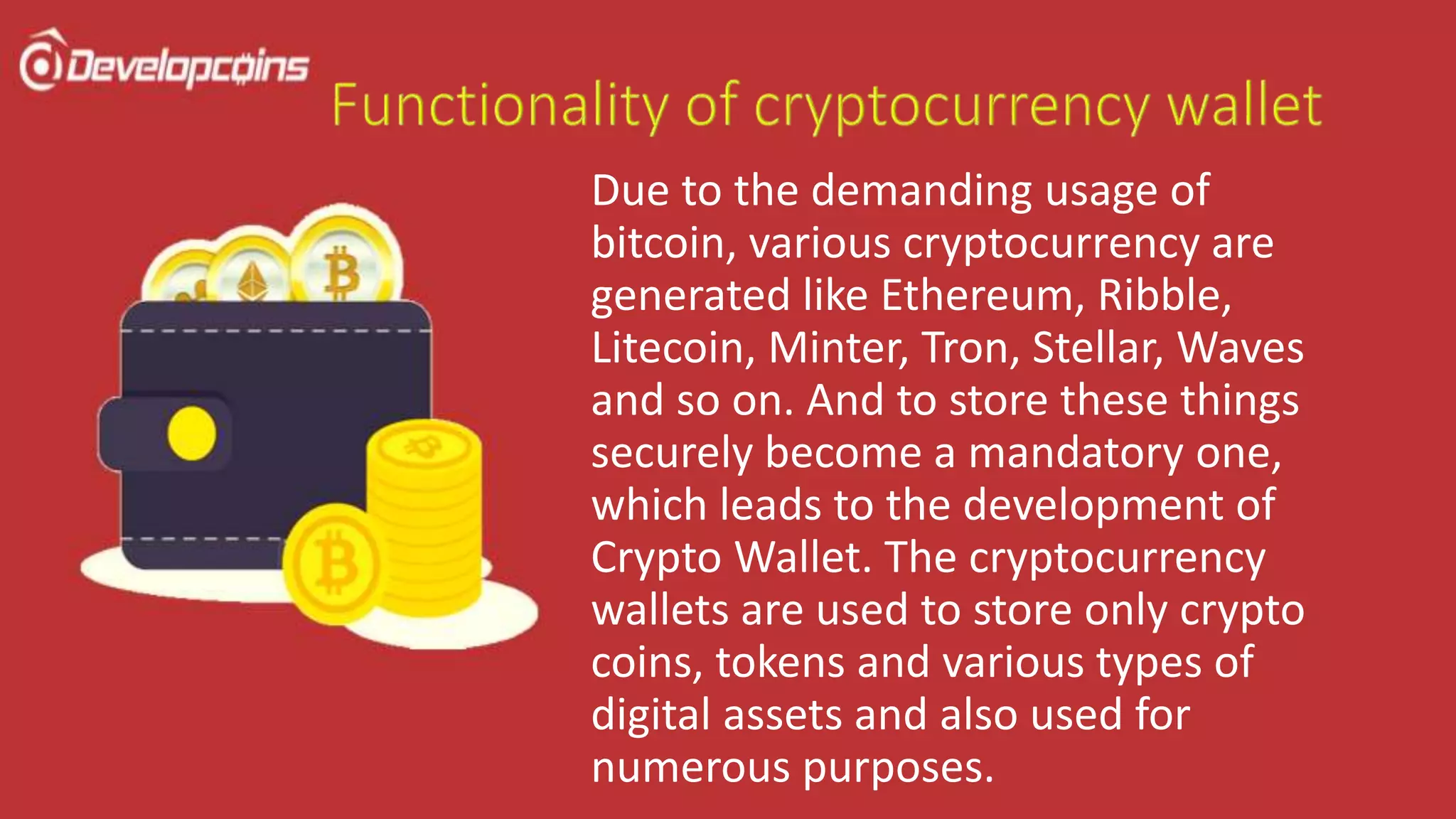Due to the demanding usage of
bitcoin, various cryptocurrency are
generated like Ethereum, Ribble,
Litecoin, Minter, Tron, Stellar, Waves
and so on. And to store these things
securely become a mandatory one,
which leads to the development of
Crypto Wallet. The cryptocurrency
wallets are used to store only crypto
coins, tokens and various types of
digital assets and also used for
numerous purposes.
 