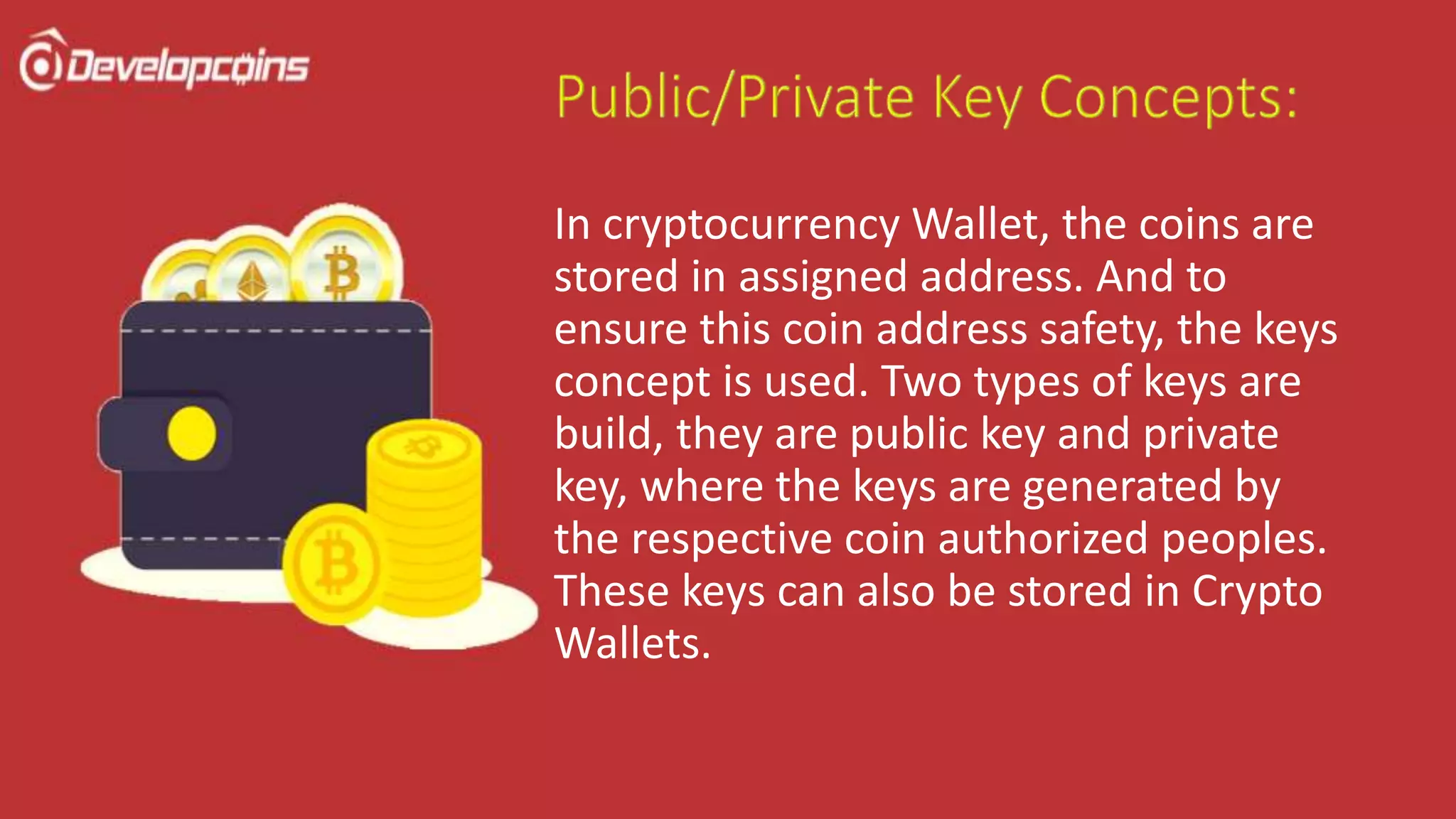In cryptocurrency Wallet, the coins are
stored in assigned address. And to
ensure this coin address safety, the keys
concept is used. Two types of keys are
build, they are public key and private
key, where the keys are generated by
the respective coin authorized peoples.
These keys can also be stored in Crypto
Wallets.
 