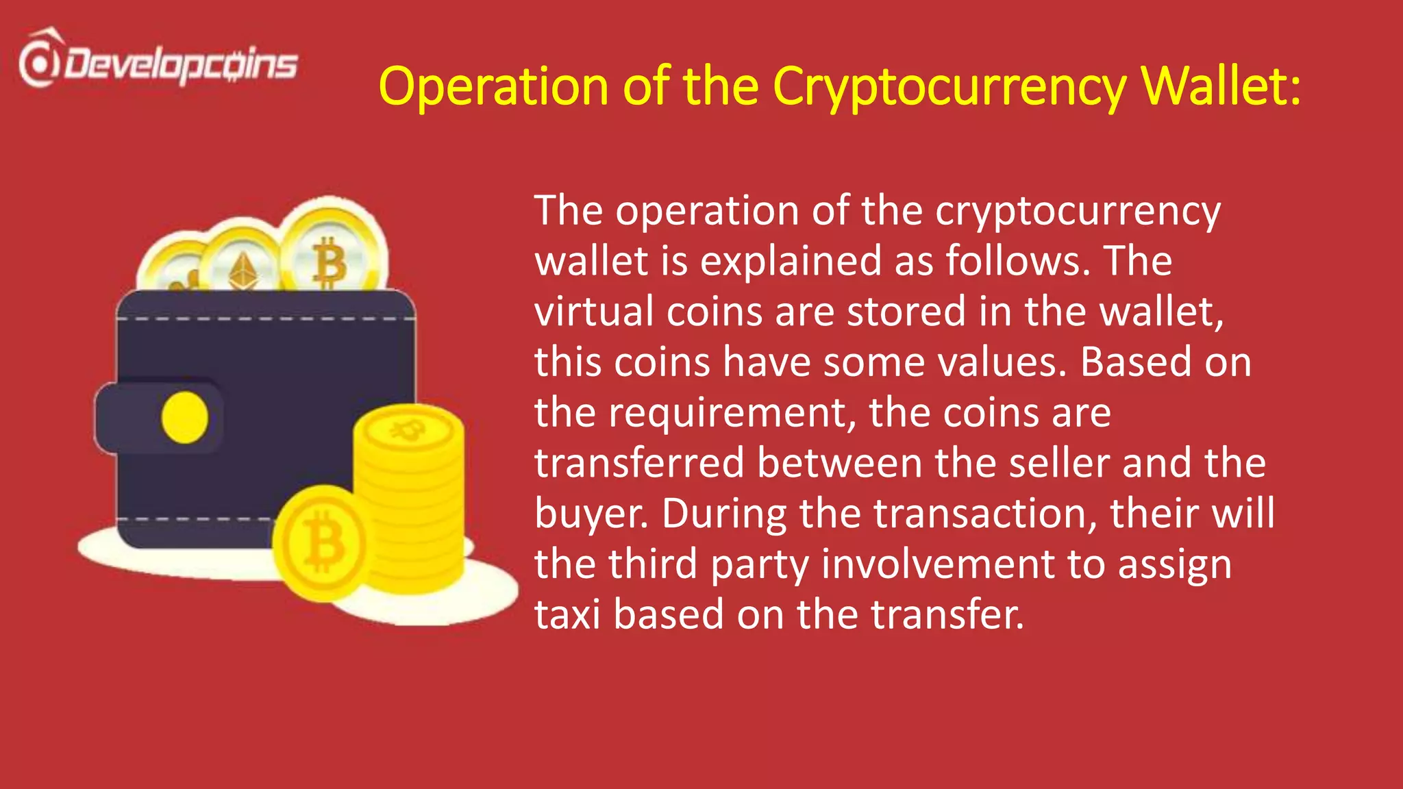 Operation of the Cryptocurrency Wallet:
The operation of the cryptocurrency
wallet is explained as follows. The
virtual coins are stored in the wallet,
this coins have some values. Based on
the requirement, the coins are
transferred between the seller and the
buyer. During the transaction, their will
the third party involvement to assign
taxi based on the transfer.
 