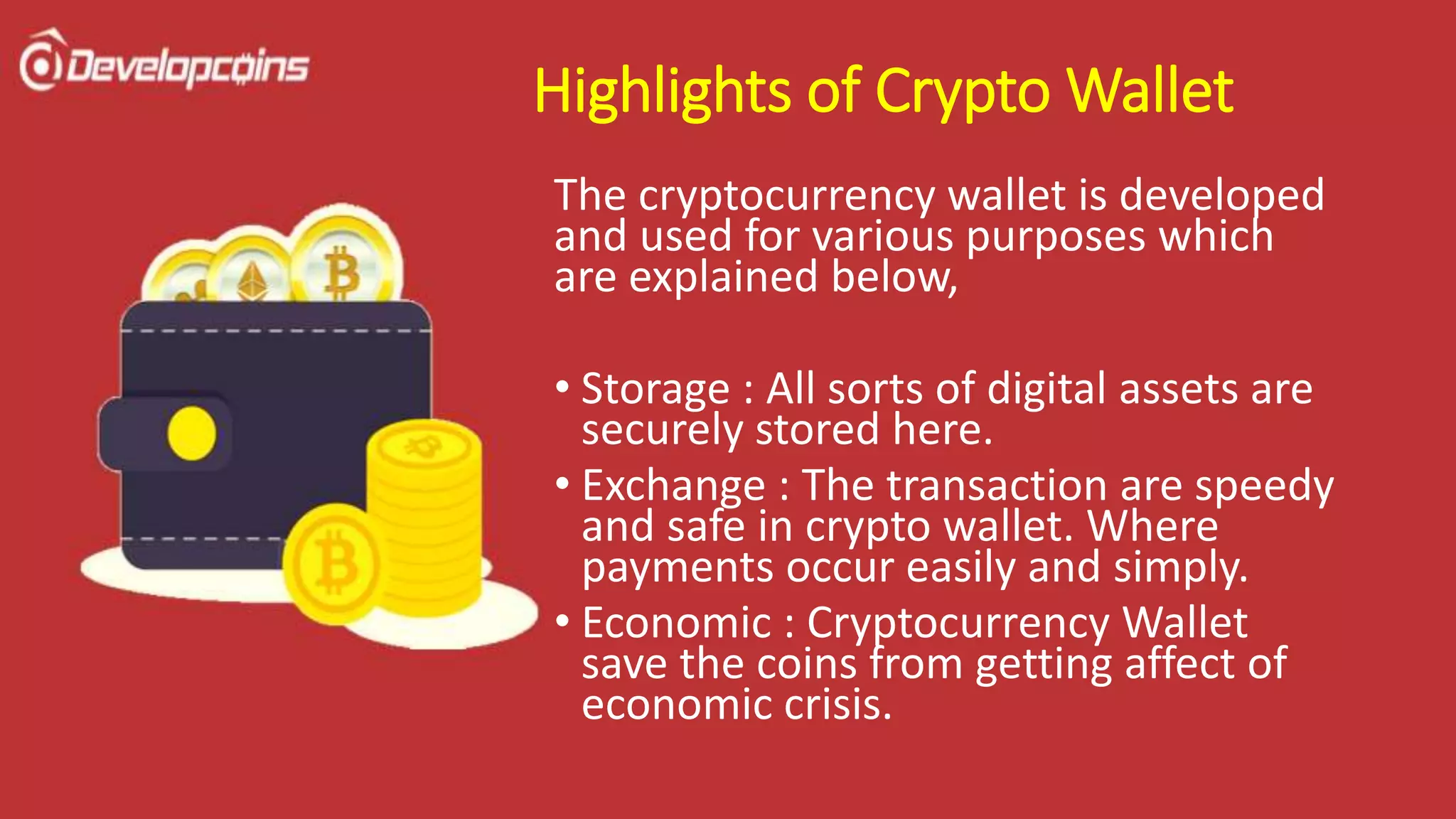 Highlights of Crypto Wallet
The cryptocurrency wallet is developed
and used for various purposes which
are explained below,
• Storage : All sorts of digital assets are
securely stored here.
• Exchange : The transaction are speedy
and safe in crypto wallet. Where
payments occur easily and simply.
• Economic : Cryptocurrency Wallet
save the coins from getting affect of
economic crisis.
 
