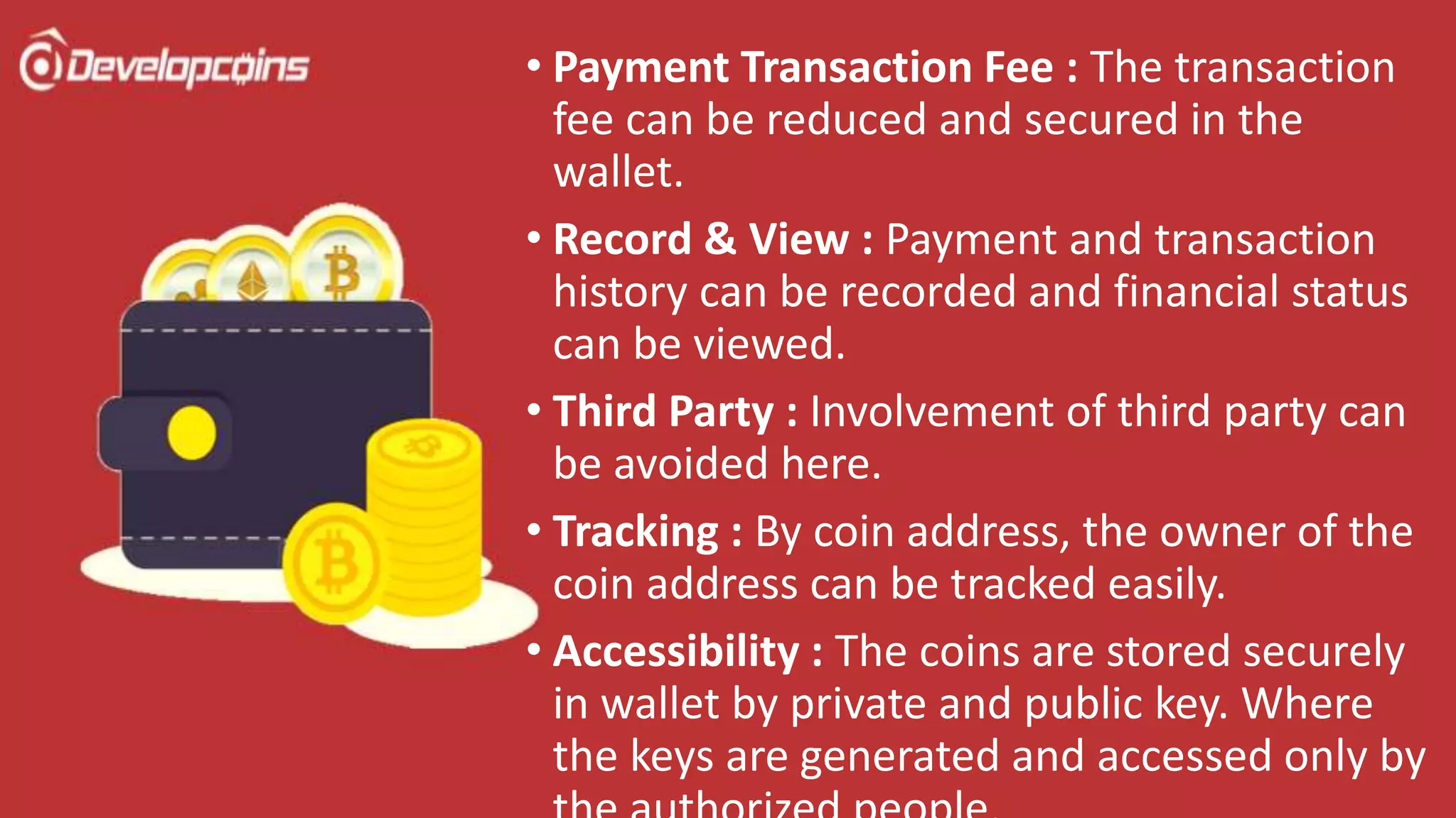 • Payment Transaction Fee : The transaction
fee can be reduced and secured in the
wallet.
• Record & View : Payment and transaction
history can be recorded and financial status
can be viewed.
• Third Party : Involvement of third party can
be avoided here.
• Tracking : By coin address, the owner of the
coin address can be tracked easily.
• Accessibility : The coins are stored securely
in wallet by private and public key. Where
the keys are generated and accessed only by
 
