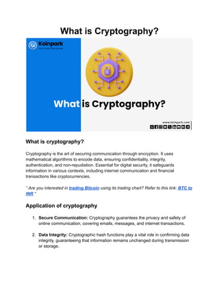 What is Cryptography?
What is cryptography?
Cryptography is the art of securing communication through encryption. It uses
mathematical algorithms to encode data, ensuring confidentiality, integrity,
authentication, and non-repudiation. Essential for digital security, it safeguards
information in various contexts, including internet communication and financial
transactions like cryptocurrencies.
“ Are you interested in trading Bitcoin using its trading chart? Refer to this link: BTC to
INR “
Application of cryptography
1. Secure Communication: Cryptography guarantees the privacy and safety of
online communication, covering emails, messages, and internet transactions.
2. Data Integrity: Cryptographic hash functions play a vital role in confirming data
integrity, guaranteeing that information remains unchanged during transmission
or storage.
 
