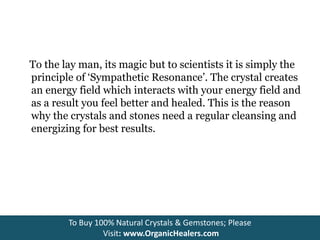 To the lay man, its magic but to scientists it is simply the
principle of ‘Sympathetic Resonance’. The crystal creates
an energy field which interacts with your energy field and
as a result you feel better and healed. This is the reason
why the crystals and stones need a regular cleansing and
energizing for best results.
To Buy 100% Natural Crystals & Gemstones; Please
Visit: www.OrganicHealers.com
 