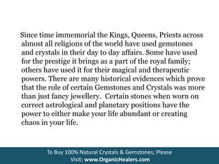 Since time immemorial the Kings, Queens, Priests across
almost all religions of the world have used gemstones
and crystals in their day to day affairs. Some have used
for the prestige it brings as a part of the royal family;
others have used it for their magical and therapeutic
powers. There are many historical evidences which prove
that the role of certain Gemstones and Crystals was more
than just fancy jewellery. Certain stones when worn on
correct astrological and planetary positions have the
power to either make your life abundant or creating
chaos in your life.
To Buy 100% Natural Crystals & Gemstones; Please
Visit: www.OrganicHealers.com
 