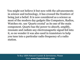 You might not believe it but now with the advancements
in science and technology, it has crossed the frontiers of
being just a belief. It is now considered as a science as
most of the modern day gadgets like Computers, Radios,
Watches etc. use ‘Quartz crystal’ as its one of the main
component. Quartz has the power to absorb, amplify,
resonate and radiate any electromagnetic signal fed into
it, so no wonder it was also used in transistors to help
you tune into a particular radio frequency of a radio
station.
To Buy 100% Natural Crystals & Gemstones; Please
Visit: www.OrganicHealers.com
 