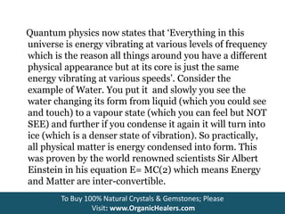 Quantum physics now states that ‘Everything in this
universe is energy vibrating at various levels of frequency
which is the reason all things around you have a different
physical appearance but at its core is just the same
energy vibrating at various speeds’. Consider the
example of Water. You put it and slowly you see the
water changing its form from liquid (which you could see
and touch) to a vapour state (which you can feel but NOT
SEE) and further if you condense it again it will turn into
ice (which is a denser state of vibration). So practically,
all physical matter is energy condensed into form. This
was proven by the world renowned scientists Sir Albert
Einstein in his equation E= MC(2) which means Energy
and Matter are inter-convertible.
To Buy 100% Natural Crystals & Gemstones; Please
Visit: www.OrganicHealers.com
 