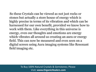 So these Crystals can be viewed as not just rocks or
stones but actually a store house of energy which is
highly precise in terms of its vibration and which can be
harnessed for our own benefit, provided we know how to
work with them. Like everything in this universe is
energy, even our thoughts and emotions are energy
which vibrates all around us creating an aura or energy
field. This can now be measured and even seen on a
digital screen using Aura imaging systems like Resonant
field imaging etc.
To Buy 100% Natural Crystals & Gemstones; Please
Visit: www.OrganicHealers.com
 