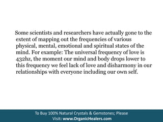 Some scientists and researchers have actually gone to the
extent of mapping out the frequencies of various
physical, mental, emotional and spiritual states of the
mind. For example: The universal frequency of love is
432hz, the moment our mind and body drops lower to
this frequency we feel lack of love and disharmony in our
relationships with everyone including our own self.
To Buy 100% Natural Crystals & Gemstones; Please
Visit: www.OrganicHealers.com
 