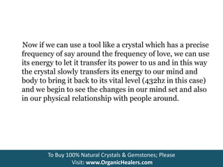Now if we can use a tool like a crystal which has a precise
frequency of say around the frequency of love, we can use
its energy to let it transfer its power to us and in this way
the crystal slowly transfers its energy to our mind and
body to bring it back to its vital level (432hz in this case)
and we begin to see the changes in our mind set and also
in our physical relationship with people around.
To Buy 100% Natural Crystals & Gemstones; Please
Visit: www.OrganicHealers.com
 