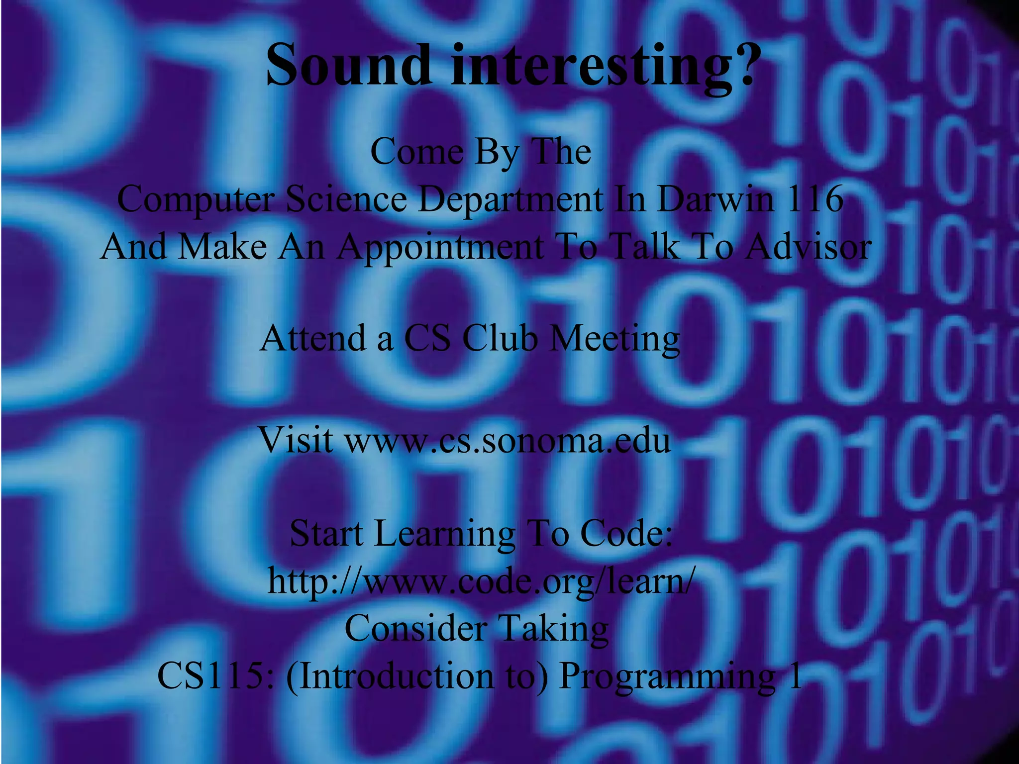 Sound interesting?
Come By The
Computer Science Department In Darwin 116
And Make An Appointment To Talk To Advisor
Attend a CS Club Meeting
Visit www.cs.sonoma.edu
Start Learning To Code:
http://www.code.org/learn/
Consider Taking
CS115: (Introduction to) Programming 1

 