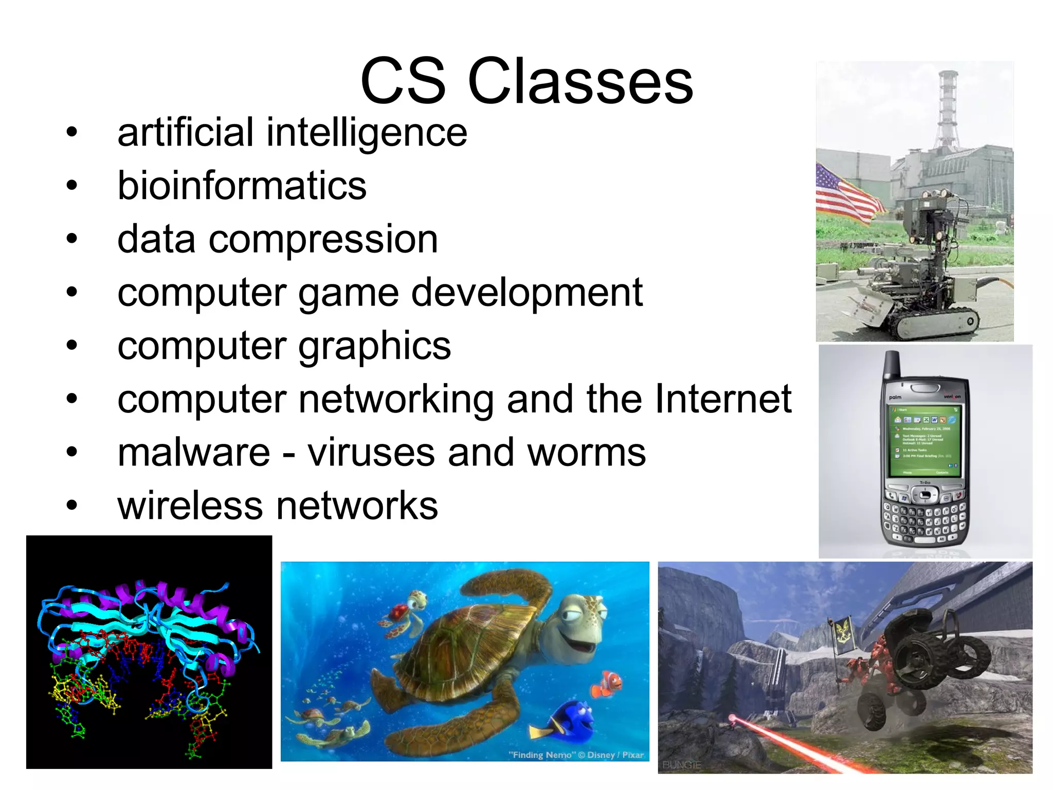 •
•
•
•
•
•
•
•

CS Classes

artificial intelligence
bioinformatics
data compression
computer game development
computer graphics
computer networking and the Internet
malware - viruses and worms
wireless networks

 