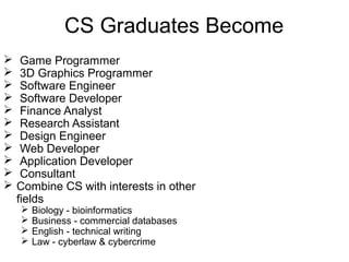 CS Graduates Become












Game Programmer
3D Graphics Programmer
Software Engineer
Software Developer
Finance Analyst
Research Assistant
Design Engineer
Web Developer
Application Developer
Consultant
Combine CS with interests in other
fields





Biology - bioinformatics
Business - commercial databases
English - technical writing
Law - cyberlaw & cybercrime

 