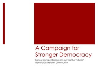 A Campaign for Stronger Democracy Encouraging collaboration across the “whole” democracy reform community 