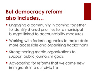 But democracy reform  also includes… Engaging a community in coming together to identify shared priorities for a municipal budget linked to accountability measures Working with federal agencies to make data more accessible and organizing hackathons Strengthening media organizations to support public journalism goals Advocating for reforms that welcome new immigrants into our civic life 