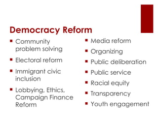 Democracy Reform Community problem solving Electoral reform Immigrant civic inclusion Lobbying, Ethics, Campaign Finance Reform Media reform Organizing Public deliberation Public service Racial equity Transparency Youth engagement 