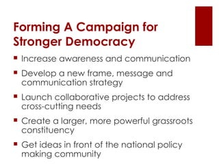 Forming A Campaign for  Stronger Democracy Increase awareness and communication Develop a new frame, message and communication strategy Launch collaborative projects to address cross-cutting needs Create a larger, more powerful grassroots constituency Get ideas in front of the national policy making community 