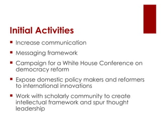 Initial Activities Increase communication Messaging framework Campaign for a White House Conference on democracy reform Expose domestic policy makers and reformers to international innovations Work with scholarly community to create intellectual framework and spur thought leadership 