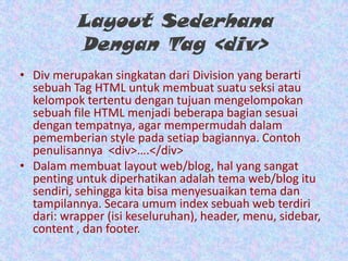 Layout Sederhana
Dengan Tag <div>
• Div merupakan singkatan dari Division yang berarti
sebuah Tag HTML untuk membuat suatu seksi atau
kelompok tertentu dengan tujuan mengelompokan
sebuah file HTML menjadi beberapa bagian sesuai
dengan tempatnya, agar mempermudah dalam
pememberian style pada setiap bagiannya. Contoh
penulisannya <div>….</div>
• Dalam membuat layout web/blog, hal yang sangat
penting untuk diperhatikan adalah tema web/blog itu
sendiri, sehingga kita bisa menyesuaikan tema dan
tampilannya. Secara umum index sebuah web terdiri
dari: wrapper (isi keseluruhan), header, menu, sidebar,
content , dan footer.

 