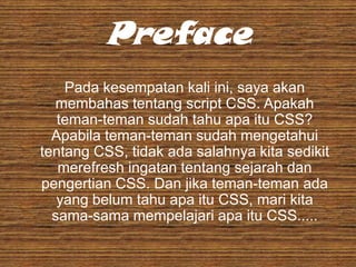 Preface
Pada kesempatan kali ini, saya akan
membahas tentang script CSS. Apakah
teman-teman sudah tahu apa itu CSS?
Apabila teman-teman sudah mengetahui
tentang CSS, tidak ada salahnya kita sedikit
merefresh ingatan tentang sejarah dan
pengertian CSS. Dan jika teman-teman ada
yang belum tahu apa itu CSS, mari kita
sama-sama mempelajari apa itu CSS.....

 