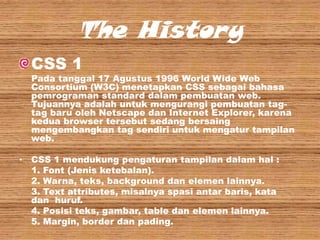 The History
CSS 1

Pada tanggal 17 Agustus 1996 World Wide Web
Consortium (W3C) menetapkan CSS sebagai bahasa
pemrograman standard dalam pembuatan web.
Tujuannya adalah untuk mengurangi pembuatan tagtag baru oleh Netscape dan Internet Explorer, karena
kedua browser tersebut sedang bersaing
mengembangkan tag sendiri untuk mengatur tampilan
web.
• CSS 1 mendukung pengaturan tampilan dalam hal :
1. Font (Jenis ketebalan).
2. Warna, teks, background dan elemen lainnya.
3. Text attributes, misalnya spasi antar baris, kata
dan huruf.
4. Posisi teks, gambar, table dan elemen lainnya.
5. Margin, border dan pading.

 