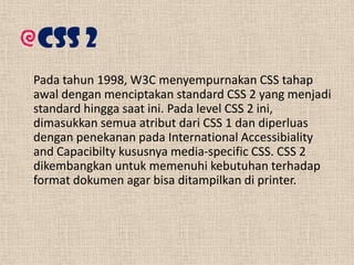 CSS 2
Pada tahun 1998, W3C menyempurnakan CSS tahap
awal dengan menciptakan standard CSS 2 yang menjadi
standard hingga saat ini. Pada level CSS 2 ini,
dimasukkan semua atribut dari CSS 1 dan diperluas
dengan penekanan pada International Accessibiality
and Capacibilty kususnya media-specific CSS. CSS 2
dikembangkan untuk memenuhi kebutuhan terhadap
format dokumen agar bisa ditampilkan di printer.

 