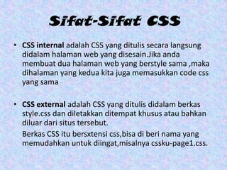 Sifat-Sifat CSS
• CSS internal adalah CSS yang ditulis secara langsung
didalam halaman web yang disesain.Jika anda
membuat dua halaman web yang berstyle sama ,maka
dihalaman yang kedua kita juga memasukkan code css
yang sama
• CSS external adalah CSS yang ditulis didalam berkas
style.css dan diletakkan ditempat khusus atau bahkan
diluar dari situs tersebut.
Berkas CSS itu bersxtensi css,bisa di beri nama yang
memudahkan untuk diingat,misalnya cssku-page1.css.

 