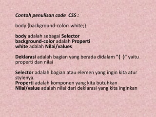 Contoh penulisan code CSS :
body {background-color: white;}
body adalah sebagai Selector
background-color adalah Properti
white adalah Nilai/values
Deklarasi adalah bagian yang berada didalam "{ }" yaitu
properti dan nilai

Selector adalah bagian atau elemen yang ingin kita atur
stylenya.
Properti adalah komponen yang kita butuhkan
Nilai/value adalah nilai dari deklarasi yang kita inginkan

 