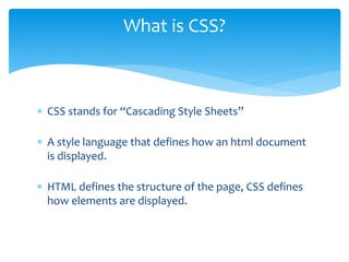  CSS stands for “Cascading Style Sheets”
 A style language that defines how an html document
is displayed.
 HTML defines the structure of the page, CSS defines
how elements are displayed.
What is CSS?
 