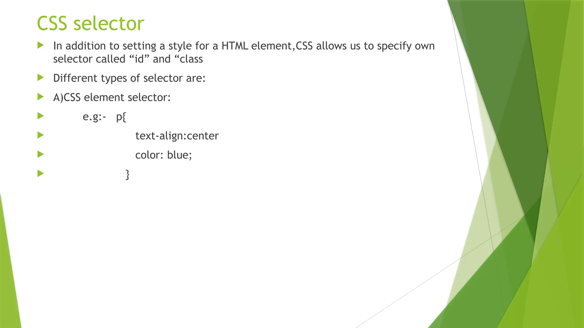 CSS selector  In addition to setting a style for a HTML element,CSS allows us to specify own selector called “id” and “class  Different types of selector are:  A)CSS element selector:  e.g:- p{  text-align:center  color: blue;  } 