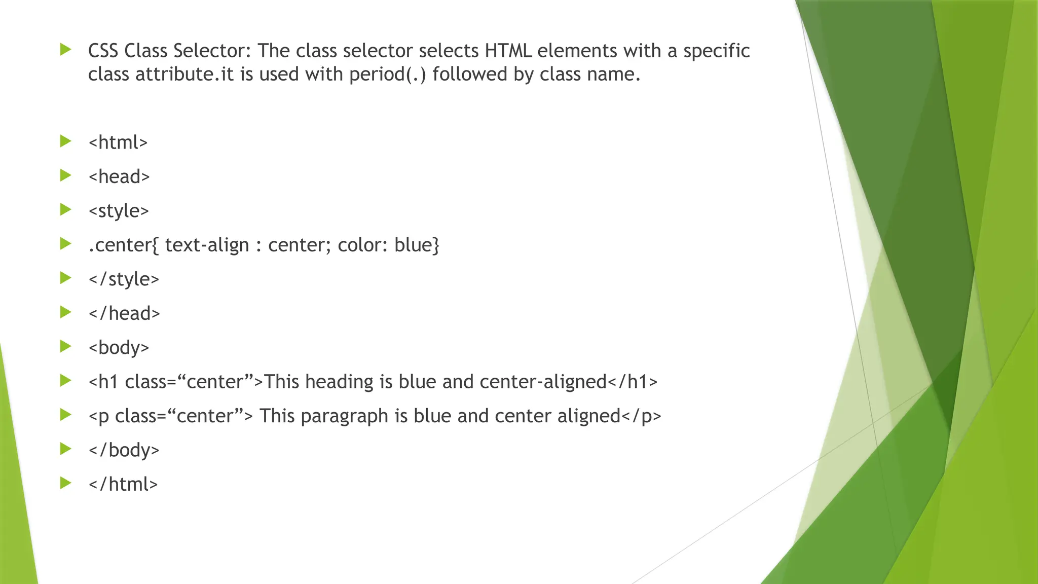  CSS Class Selector: The class selector selects HTML elements with a specific class attribute.it is used with period(.) followed by class name.  <html>  <head>  <style>  .center{ text-align : center; color: blue}  </style>  </head>  <body>  <h1 class=“center”>This heading is blue and center-aligned</h1>  <p class=“center”> This paragraph is blue and center aligned</p>  </body>  </html> 