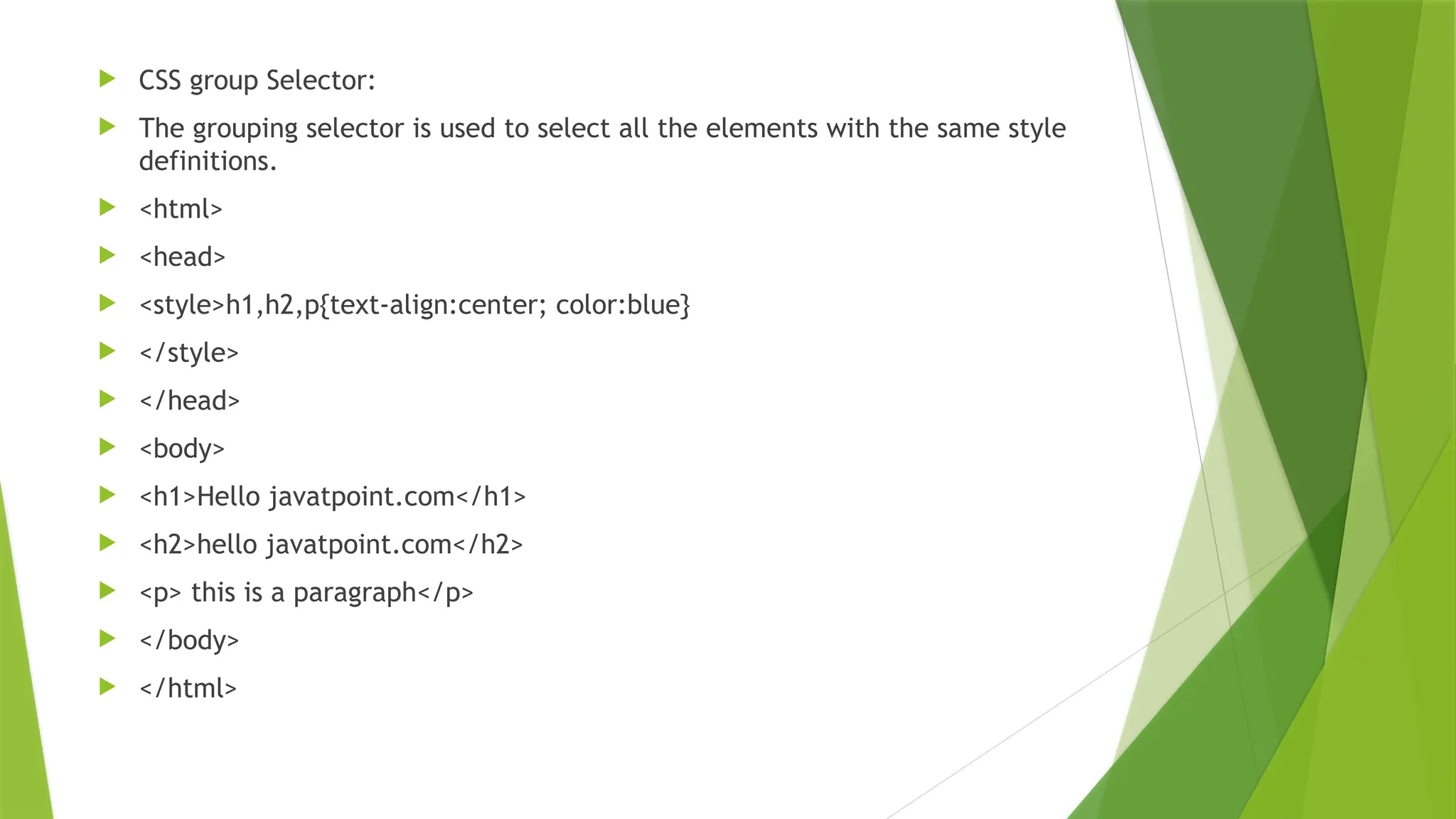  CSS group Selector:  The grouping selector is used to select all the elements with the same style definitions.  <html>  <head>  <style>h1,h2,p{text-align:center; color:blue}  </style>  </head>  <body>  <h1>Hello javatpoint.com</h1>  <h2>hello javatpoint.com</h2>  <p> this is a paragraph</p>  </body>  </html> 