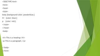 <!DOCTYPE html>
<html>
<head>
<style>
body {background-color: powderblue;}
h1 {color: blue;}
p {color: red;}
</style>
</head>
<body>
<h1>This is a heading</h1>
<p>This is a paragraph.</p>
</body>
</html>
 