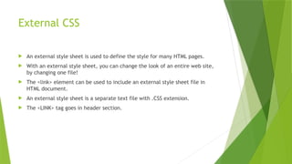 External CSS
 An external style sheet is used to define the style for many HTML pages.
 With an external style sheet, you can change the look of an entire web site,
by changing one file!
 The <link> element can be used to include an external style sheet file in
HTML document.
 An external style sheet is a separate text file with .CSS extension.
 The <LINK> tag goes in header section.
 