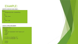 EXAMPLE:
code for external style sheet
body {
background-color: powderblue;
}
h1 {
color: blue;
}
p {
color: red;
}
code for HTML DOCUMENT
<!DOCTYPE html>
<html>
<head>
<link rel="stylesheet" href="styles.css">
</head>
<body>
<h1>This is a heading</h1>
<p>This is a paragraph.</p>
</body>
</html>
 