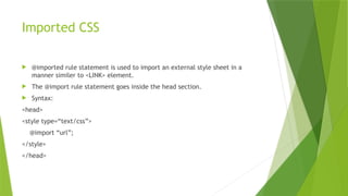 Imported CSS
 @imported rule statement is used to import an external style sheet in a
manner similer to <LINK> element.
 The @import rule statement goes inside the head section.
 Syntax:
<head>
<style type=“text/css”>
@import “url”;
</style>
</head>
 