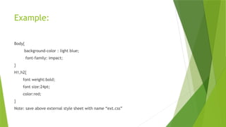 Example:
Body{
background-color : light blue;
font-family: impact;
}
H1,h2{
font weight:bold;
font size:24pt;
color:red;
}
Note: save above external style sheet with name “ext.css”
 
