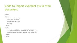 Code to import external css in html
document
<html>
<head>
<style type=“text/css”>
@import url(“ext.css”);
</style>
</head>
<body>
<h1> WELCOME TO THE WORLD OF STYLE SHEET</h1>
<h2> This is how to import External style sheet</h2>
</body>
</html>
 