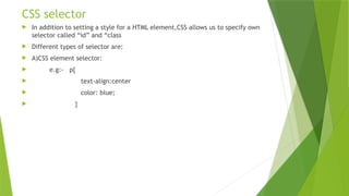 CSS selector
 In addition to setting a style for a HTML element,CSS allows us to specify own
selector called “id” and “class
 Different types of selector are:
 A)CSS element selector:
 e.g:- p{
 text-align:center
 color: blue;
 }
 