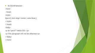  B) CSS ID Selector:
<html>
<head>
<style>
#para1{ text-align: center; color:blue;}
</style>
</head>
<body>
<p id=“para1”>Hello CSS </p>
<p>This paragraph will not be affected</p>
</body>
</html>
 