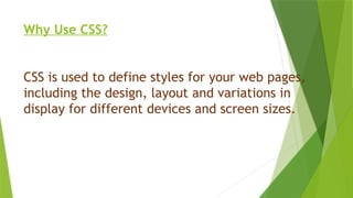 Why Use CSS?
CSS is used to define styles for your web pages,
including the design, layout and variations in
display for different devices and screen sizes.
 