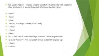  CSS Class Selector: The class selector selects HTML elements with a specific
class attribute.it is used with period(.) followed by class name.
 <html>
 <head>
 <style>
 .center{ text-align : center; color: blue}
 </style>
 </head>
 <body>
 <h1 class=“center”>This heading is blue and center-aligned</h1>
 <p class=“center”> This paragraph is blue and center aligned</p>
 </body>
 </html>
 