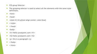  CSS group Selector:
 The grouping selector is used to select all the elements with the same style
definitions.
 <html>
 <head>
 <style>h1,h2,p{text-align:center; color:blue}
 </style>
 </head>
 <body>
 <h1>Hello javatpoint.com</h1>
 <h2>hello javatpoint.com</h2>
 <p> this is a paragraph</p>
 </body>
 </html>
 