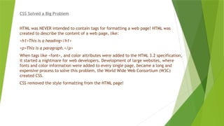 CSS Solved a Big Problem
HTML was NEVER intended to contain tags for formatting a web page! HTML was
created to describe the content of a web page, like:
<h1>This is a heading</h1>
<p>This is a paragraph.</p>
When tags like <font>, and color attributes were added to the HTML 3.2 specification,
it started a nightmare for web developers. Development of large websites, where
fonts and color information were added to every single page, became a long and
expensive process to solve this problem, the World Wide Web Consortium (W3C)
created CSS.
CSS removed the style formatting from the HTML page!
 