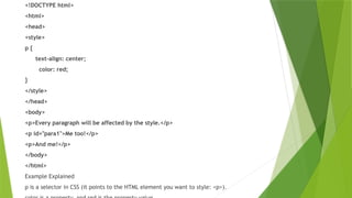 <!DOCTYPE html>
<html>
<head>
<style>
p {
text-align: center;
color: red;
}
</style>
</head>
<body>
<p>Every paragraph will be affected by the style.</p>
<p id="para1">Me too!</p>
<p>And me!</p>
</body>
</html>
Example Explained
p is a selector in CSS (it points to the HTML element you want to style: <p>).
 