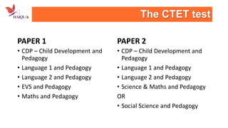 The CTET test
PAPER 1

PAPER 2

• CDP – Child Development and
Pedagogy
• Language 1 and Pedagogy
• Language 2 and Pedagogy
• EVS and Pedagogy
• Maths and Pedagogy

• CDP – Child Development and
Pedagogy
• Language 1 and Pedagogy
• Language 2 and Pedagogy
• Science & Maths and Pedagogy
OR
• Social Science and Pedagogy

 