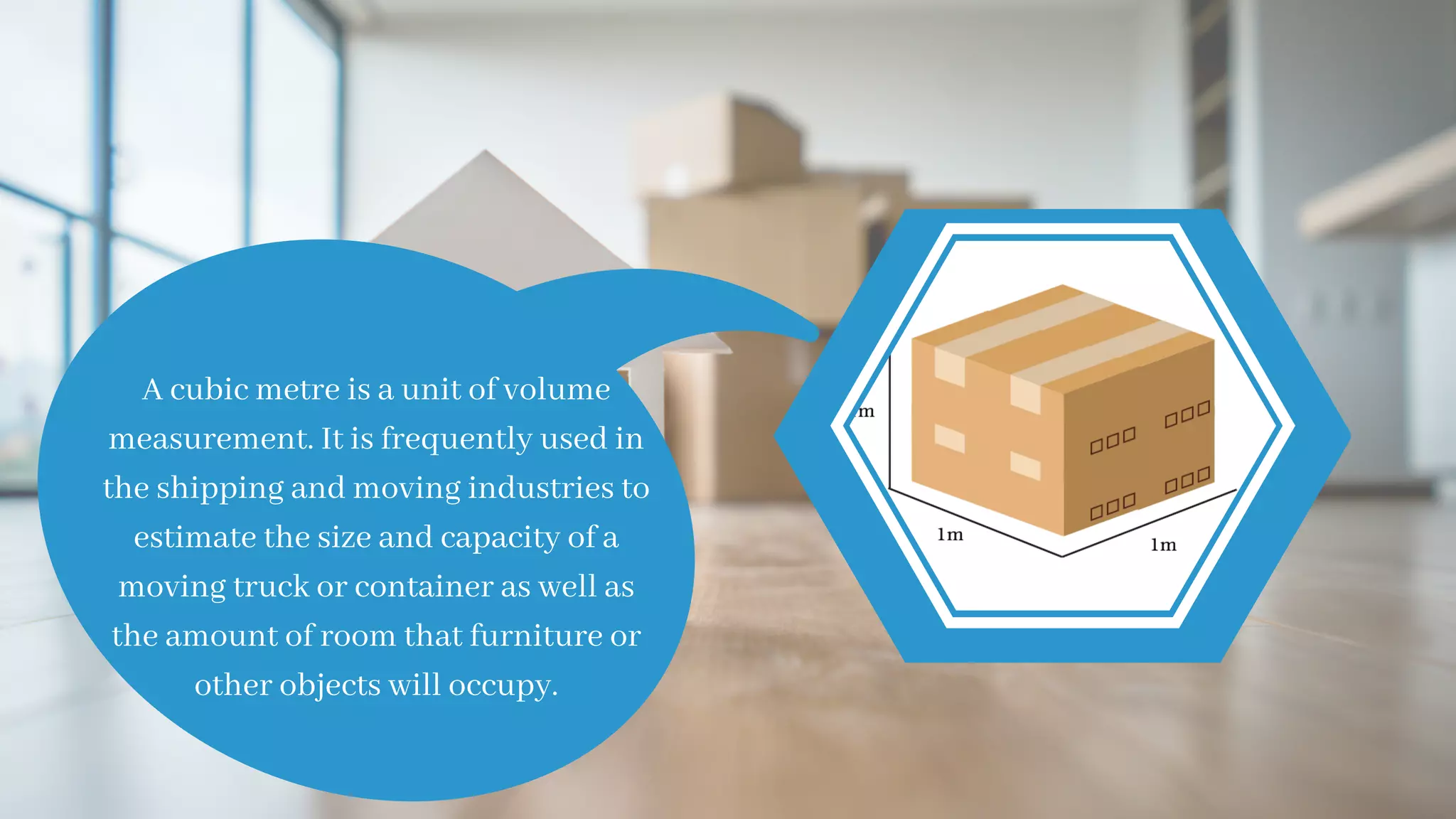 A cubic metre is a unit of volume
measurement. It is frequently used in
the shipping and moving industries to
estimate the size and capacity of a
moving truck or container as well as
the amount of room that furniture or
other objects will occupy.
 